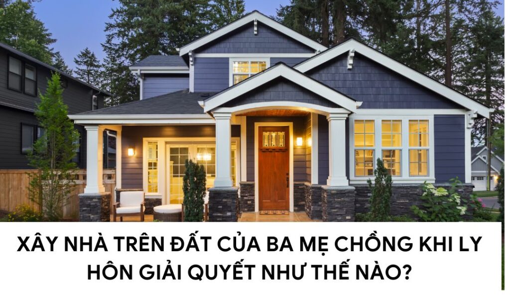 xay-nha-tren-dat-cua-bo-me-chong-khi-ly-hon-giai-quyet-the-nao